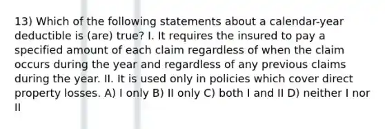 13) Which of the following statements about a calendar-year deductible is (are) true? I. It requires the insured to pay a specified amount of each claim regardless of when the claim occurs during the year and regardless of any previous claims during the year. II. It is used only in policies which cover direct property losses. A) I only B) II only C) both I and II D) neither I nor II