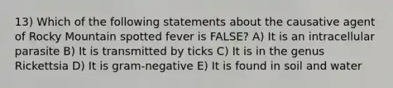 13) Which of the following statements about the causative agent of Rocky Mountain spotted fever is FALSE? A) It is an intracellular parasite B) It is transmitted by ticks C) It is in the genus Rickettsia D) It is gram-negative E) It is found in soil and water