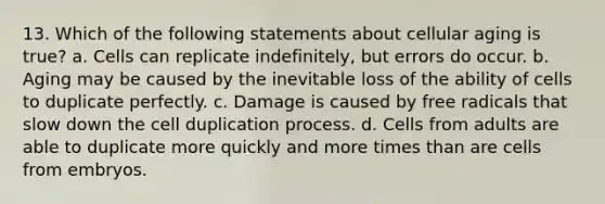 13. Which of the following statements about cellular aging is true? a. Cells can replicate indefinitely, but errors do occur. b. Aging may be caused by the inevitable loss of the ability of cells to duplicate perfectly. c. Damage is caused by free radicals that slow down the cell duplication process. d. Cells from adults are able to duplicate more quickly and more times than are cells from embryos.