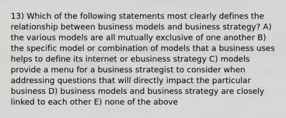 13) Which of the following statements most clearly defines the relationship between business models and business strategy? A) the various models are all mutually exclusive of one another B) the specific model or combination of models that a business uses helps to define its internet or ebusiness strategy C) models provide a menu for a business strategist to consider when addressing questions that will directly impact the particular business D) business models and business strategy are closely linked to each other E) none of the above