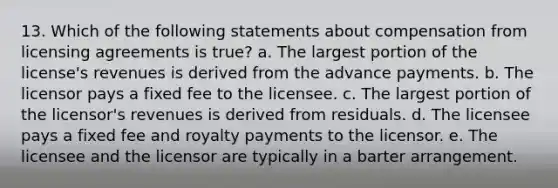 13. Which of the following statements about compensation from licensing agreements is true? a. The largest portion of the license's revenues is derived from the advance payments. b. The licensor pays a fixed fee to the licensee. c. The largest portion of the licensor's revenues is derived from residuals. d. The licensee pays a fixed fee and royalty payments to the licensor. e. The licensee and the licensor are typically in a barter arrangement.