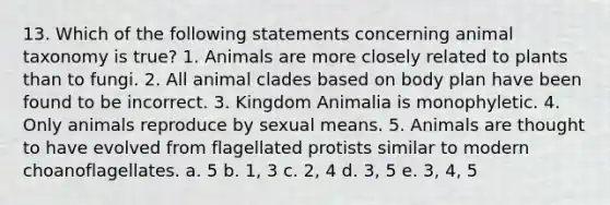 13. Which of the following statements concerning animal taxonomy is true? 1. Animals are more closely related to plants than to fungi. 2. All animal clades based on body plan have been found to be incorrect. 3. Kingdom Animalia is monophyletic. 4. Only animals reproduce by sexual means. 5. Animals are thought to have evolved from flagellated protists similar to modern choanoflagellates. a. 5 b. 1, 3 c. 2, 4 d. 3, 5 e. 3, 4, 5