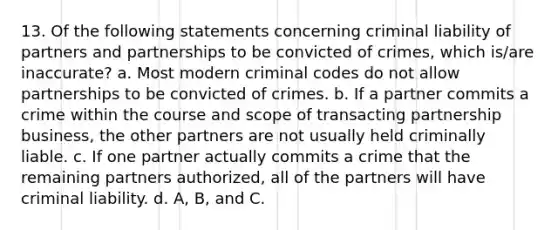 13. Of the following statements concerning criminal liability of partners and partnerships to be convicted of crimes, which is/are inaccurate? a. Most modern criminal codes do not allow partnerships to be convicted of crimes. b. If a partner commits a crime within the course and scope of transacting partnership business, the other partners are not usually held criminally liable. c. If one partner actually commits a crime that the remaining partners authorized, all of the partners will have criminal liability. d. A, B, and C.