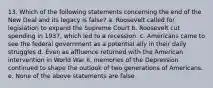 13. Which of the following statements concerning the end of the New Deal and its legacy is false? a. Roosevelt called for legislation to expand the Supreme Court b. Roosevelt cut spending in 1937, which led to a recession. c. Americans came to see the federal government as a potential ally in their daily struggles d. Even as affluence returned with the American intervention in World War II, memories of the Depression continued to shape the outlook of two generations of Americans. e. None of the above statements are false