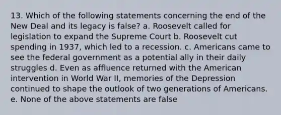 13. Which of the following statements concerning the end of the New Deal and its legacy is false? a. Roosevelt called for legislation to expand the Supreme Court b. Roosevelt cut spending in 1937, which led to a recession. c. Americans came to see the federal government as a potential ally in their daily struggles d. Even as affluence returned with the American intervention in World War II, memories of the Depression continued to shape the outlook of two generations of Americans. e. None of the above statements are false