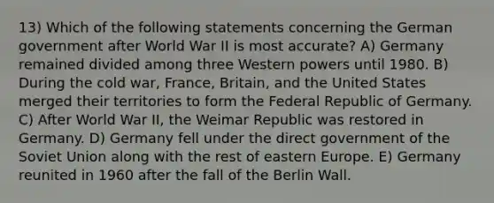 13) Which of the following statements concerning the German government after World War II is most accurate? A) Germany remained divided among three Western powers until 1980. B) During the cold war, France, Britain, and the United States merged their territories to form the Federal Republic of Germany. C) After World War II, the Weimar Republic was restored in Germany. D) Germany fell under the direct government of the Soviet Union along with the rest of eastern Europe. E) Germany reunited in 1960 after the fall of the Berlin Wall.