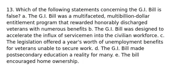 13. Which of the following statements concerning the G.I. Bill is false? a. The G.I. Bill was a multifaceted, multibillion-dollar entitlement program that rewarded honorably discharged veterans with numerous benefits b. The G.I. Bill was designed to accelerate the influx of servicemen into the civilian workforce. c. The legislation offered a year's worth of unemployment benefits for veterans unable to secure work. d. The G.I. Bill made postsecondary education a reality for many. e. The bill encouraged home ownership.