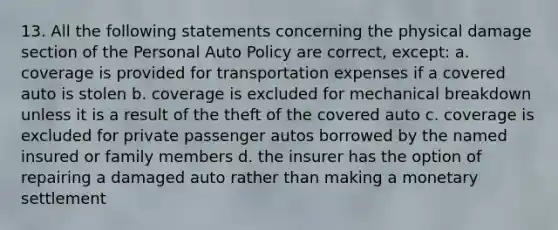 13. All the following statements concerning the physical damage section of the Personal Auto Policy are correct, except: a. coverage is provided for transportation expenses if a covered auto is stolen b. coverage is excluded for mechanical breakdown unless it is a result of the theft of the covered auto c. coverage is excluded for private passenger autos borrowed by the named insured or family members d. the insurer has the option of repairing a damaged auto rather than making a monetary settlement