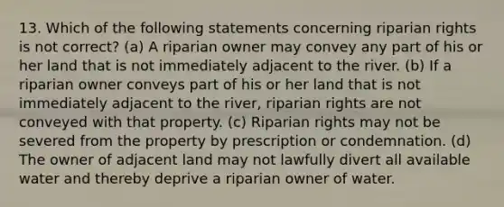 13. Which of the following statements concerning riparian rights is not correct? (a) A riparian owner may convey any part of his or her land that is not immediately adjacent to the river. (b) If a riparian owner conveys part of his or her land that is not immediately adjacent to the river, riparian rights are not conveyed with that property. (c) Riparian rights may not be severed from the property by prescription or condemnation. (d) The owner of adjacent land may not lawfully divert all available water and thereby deprive a riparian owner of water.