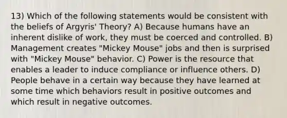 13) Which of the following statements would be consistent with the beliefs of Argyris' Theory? A) Because humans have an inherent dislike of work, they must be coerced and controlled. B) Management creates "Mickey Mouse" jobs and then is surprised with "Mickey Mouse" behavior. C) Power is the resource that enables a leader to induce compliance or influence others. D) People behave in a certain way because they have learned at some time which behaviors result in positive outcomes and which result in negative outcomes.