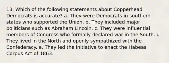 13. Which of the following statements about Copperhead Democrats is accurate? a. They were Democrats in southern states who supported the Union. b. They included major politicians such as Abraham Lincoln. c. They were influential members of Congress who formally declared war in the South. d They lived in the North and openly sympathized with the Confederacy. e. They led the initiative to enact the Habeas Corpus Act of 1863.