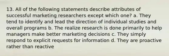 13. All of the following statements describe attributes of successful marketing researchers except which one? a. They tend to identify and lead the direction of individual studies and overall programs b. The realize research is done primarily to help managers make better marketing decisions c. They simply respond to explicit requests for information d. They are proactive rather than reactive