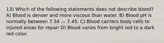 13) Which of the following statements does not describe blood? A) Blood is denser and more viscous than water. B) Blood pH is normally between 7.34 — 7.45. C) Blood carriers body cells to injured areas for repair D) Blood varies from bright red to a dark red color.