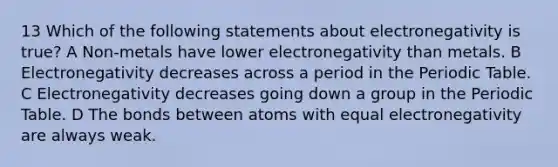 13 Which of the following statements about electronegativity is true? A Non-metals have lower electronegativity than metals. B Electronegativity decreases across a period in the Periodic Table. C Electronegativity decreases going down a group in the Periodic Table. D The bonds between atoms with equal electronegativity are always weak.