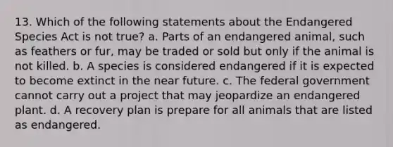 13. Which of the following statements about the Endangered Species Act is not true? a. Parts of an endangered animal, such as feathers or fur, may be traded or sold but only if the animal is not killed. b. A species is considered endangered if it is expected to become extinct in the near future. c. The federal government cannot carry out a project that may jeopardize an endangered plant. d. A recovery plan is prepare for all animals that are listed as endangered.