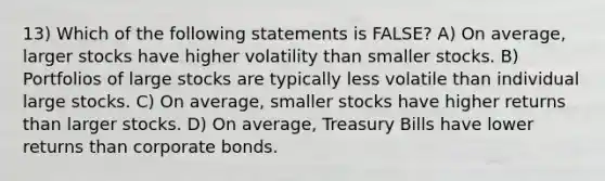 13) Which of the following statements is FALSE? A) On average, larger stocks have higher volatility than smaller stocks. B) Portfolios of large stocks are typically less volatile than individual large stocks. C) On average, smaller stocks have higher returns than larger stocks. D) On average, Treasury Bills have lower returns than corporate bonds.