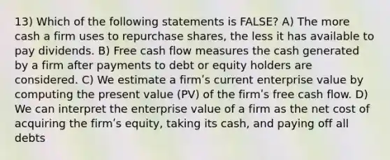 13) Which of the following statements is FALSE? A) The more cash a firm uses to repurchase shares, the less it has available to pay dividends. B) Free cash flow measures the cash generated by a firm after payments to debt or equity holders are considered. C) We estimate a firmʹs current enterprise value by computing the present value (PV) of the firmʹs free cash flow. D) We can interpret the enterprise value of a firm as the net cost of acquiring the firmʹs equity, taking its cash, and paying off all debts