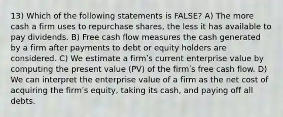 13) Which of the following statements is FALSE? A) The more cash a firm uses to repurchase shares, the less it has available to pay dividends. B) Free cash flow measures the cash generated by a firm after payments to debt or equity holders are considered. C) We estimate a firmʹs current enterprise value by computing the present value (PV) of the firmʹs free cash flow. D) We can interpret the enterprise value of a firm as the net cost of acquiring the firmʹs equity, taking its cash, and paying off all debts.