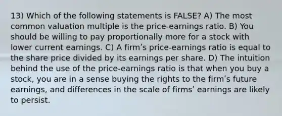 13) Which of the following statements is FALSE? A) The most common valuation multiple is the price-earnings ratio. B) You should be willing to pay proportionally more for a stock with lower current earnings. C) A firmʹs price-earnings ratio is equal to the share price divided by its earnings per share. D) The intuition behind the use of the price-earnings ratio is that when you buy a stock, you are in a sense buying the rights to the firmʹs future earnings, and differences in the scale of firmsʹ earnings are likely to persist.