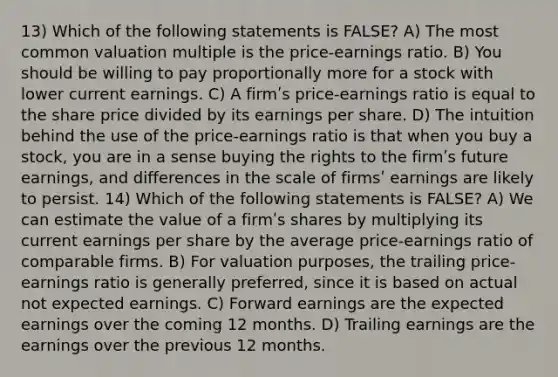 13) Which of the following statements is FALSE? A) The most common valuation multiple is the price-earnings ratio. B) You should be willing to pay proportionally more for a stock with lower current earnings. C) A firmʹs price-earnings ratio is equal to the share price divided by its earnings per share. D) The intuition behind the use of the price-earnings ratio is that when you buy a stock, you are in a sense buying the rights to the firmʹs future earnings, and differences in the scale of firmsʹ earnings are likely to persist. 14) Which of the following statements is FALSE? A) We can estimate the value of a firmʹs shares by multiplying its current earnings per share by the average price-earnings ratio of comparable firms. B) For valuation purposes, the trailing price-earnings ratio is generally preferred, since it is based on actual not expected earnings. C) Forward earnings are the expected earnings over the coming 12 months. D) Trailing earnings are the earnings over the previous 12 months.