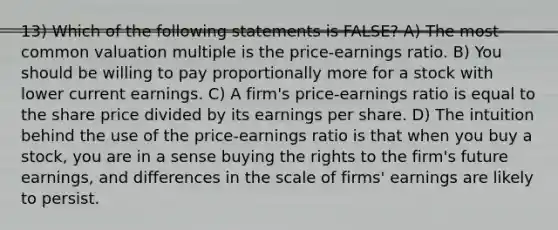 13) Which of the following statements is FALSE? A) The most common valuation multiple is the price-earnings ratio. B) You should be willing to pay proportionally more for a stock with lower current earnings. C) A firm's price-earnings ratio is equal to the share price divided by its earnings per share. D) The intuition behind the use of the price-earnings ratio is that when you buy a stock, you are in a sense buying the rights to the firm's future earnings, and differences in the scale of firms' earnings are likely to persist.