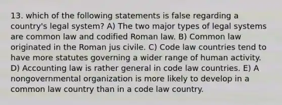 13. which of the following statements is false regarding a country's legal system? A) The two major types of legal systems are common law and codified Roman law. B) Common law originated in the Roman jus civile. C) Code law countries tend to have more statutes governing a wider range of human activity. D) Accounting law is rather general in code law countries. E) A nongovernmental organization is more likely to develop in a common law country than in a code law country.