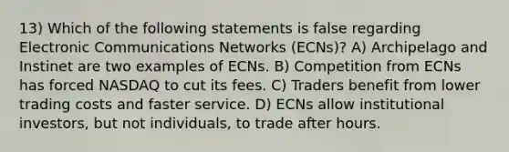 13) Which of the following statements is false regarding Electronic Communications Networks (ECNs)? A) Archipelago and Instinet are two examples of ECNs. B) Competition from ECNs has forced NASDAQ to cut its fees. C) Traders benefit from lower trading costs and faster service. D) ECNs allow institutional investors, but not individuals, to trade after hours.