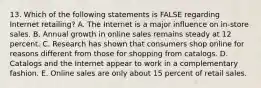 13. Which of the following statements is FALSE regarding Internet retailing? A. The Internet is a major influence on in-store sales. B. Annual growth in online sales remains steady at 12 percent. C. Research has shown that consumers shop online for reasons different from those for shopping from catalogs. D. Catalogs and the Internet appear to work in a complementary fashion. E. Online sales are only about 15 percent of retail sales.