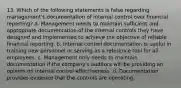 13. Which of the following statements is false regarding management's documentation of internal control over financial reporting? a. Management needs to maintain sufficient and appropriate documentation of the internal controls they have designed and implemented to achieve the objective of reliable financial reporting. b. Internal control documentation is useful in training new personnel or serving as a reference tool for all employees. c. Management only needs to maintain documentation if the company's auditors will be providing an opinion on internal control effectiveness. d. Documentation provides evidence that the controls are operating.