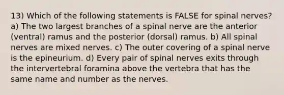 13) Which of the following statements is FALSE for <a href='https://www.questionai.com/knowledge/kyBL1dWgAx-spinal-nerves' class='anchor-knowledge'>spinal nerves</a>? a) The two largest branches of a spinal nerve are the anterior (ventral) ramus and the posterior (dorsal) ramus. b) All spinal nerves are mixed nerves. c) The outer covering of a spinal nerve is the epineurium. d) Every pair of spinal nerves exits through the intervertebral foramina above the vertebra that has the same name and number as the nerves.