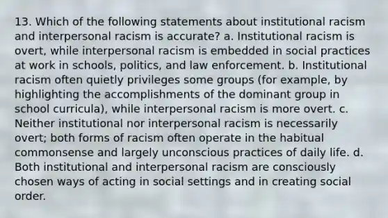 13. Which of the following statements about institutional racism and interpersonal racism is accurate? a. Institutional racism is overt, while interpersonal racism is embedded in social practices at work in schools, politics, and law enforcement. b. Institutional racism often quietly privileges some groups (for example, by highlighting the accomplishments of the dominant group in school curricula), while interpersonal racism is more overt. c. Neither institutional nor interpersonal racism is necessarily overt; both forms of racism often operate in the habitual commonsense and largely unconscious practices of daily life. d. Both institutional and interpersonal racism are consciously chosen ways of acting in social settings and in creating social order.