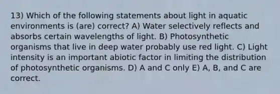 13) Which of the following statements about light in aquatic environments is (are) correct? A) Water selectively reflects and absorbs certain wavelengths of light. B) Photosynthetic organisms that live in deep water probably use red light. C) Light intensity is an important abiotic factor in limiting the distribution of photosynthetic organisms. D) A and C only E) A, B, and C are correct.