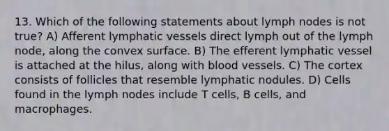 13. Which of the following statements about lymph nodes is not true? A) Afferent <a href='https://www.questionai.com/knowledge/ki6sUebkzn-lymphatic-vessels' class='anchor-knowledge'>lymphatic vessels</a> direct lymph out of the lymph node, along the convex surface. B) The efferent lymphatic vessel is attached at the hilus, along with <a href='https://www.questionai.com/knowledge/kZJ3mNKN7P-blood-vessels' class='anchor-knowledge'>blood vessels</a>. C) The cortex consists of follicles that resemble lymphatic nodules. D) Cells found in the lymph nodes include T cells, B cells, and macrophages.