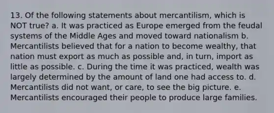 13. Of the following statements about mercantilism, which is NOT true? a. It was practiced as Europe emerged from the feudal systems of the Middle Ages and moved toward nationalism b. Mercantilists believed that for a nation to become wealthy, that nation must export as much as possible and, in turn, import as little as possible. c. During the time it was practiced, wealth was largely determined by the amount of land one had access to. d. Mercantilists did not want, or care, to see the big picture. e. Mercantilists encouraged their people to produce large families.