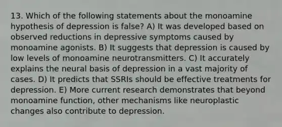 13. Which of the following statements about the monoamine hypothesis of depression is false? A) It was developed based on observed reductions in depressive symptoms caused by monoamine agonists. B) It suggests that depression is caused by low levels of monoamine neurotransmitters. C) It accurately explains the neural basis of depression in a vast majority of cases. D) It predicts that SSRIs should be effective treatments for depression. E) More current research demonstrates that beyond monoamine function, other mechanisms like neuroplastic changes also contribute to depression.