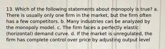 13. Which of the following statements about monopoly is true? a. There is usually only one firm in the market, but the firm often has a few competitors. b. Many industries can be analyzed by the monopoly model. c. The firm faces a perfectly elastic (horizontal) demand curve. d. If the market is unregulated, the firm has complete control over price by adjusting output level