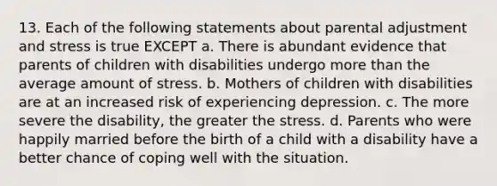 13. Each of the following statements about parental adjustment and stress is true EXCEPT a. There is abundant evidence that parents of children with disabilities undergo more than the average amount of stress. b. Mothers of children with disabilities are at an increased risk of experiencing depression. c. The more severe the disability, the greater the stress. d. Parents who were happily married before the birth of a child with a disability have a better chance of coping well with the situation.