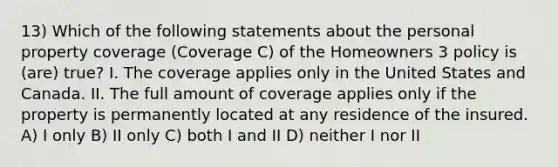 13) Which of the following statements about the personal property coverage (Coverage C) of the Homeowners 3 policy is (are) true? I. The coverage applies only in the United States and Canada. II. The full amount of coverage applies only if the property is permanently located at any residence of the insured. A) I only B) II only C) both I and II D) neither I nor II