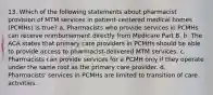 13. Which of the following statements about pharmacist provision of MTM services in patient-centered medical homes (PCMHs) is true? a. Pharmacists who provide services in PCMHs can receive reimbursement directly from Medicare Part B. b. The ACA states that primary care providers in PCMHs should be able to provide access to pharmacist-delivered MTM services. c. Pharmacists can provide services for a PCMH only if they operate under the same roof as the primary care provider. d. Pharmacists' services in PCMHs are limited to transition of care activities.