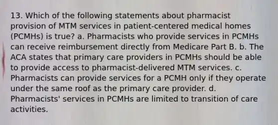 13. Which of the following statements about pharmacist provision of MTM services in patient-centered medical homes (PCMHs) is true? a. Pharmacists who provide services in PCMHs can receive reimbursement directly from Medicare Part B. b. The ACA states that primary care providers in PCMHs should be able to provide access to pharmacist-delivered MTM services. c. Pharmacists can provide services for a PCMH only if they operate under the same roof as the primary care provider. d. Pharmacists' services in PCMHs are limited to transition of care activities.