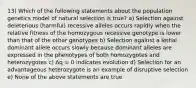 13) Which of the following statements about the population genetics model of natural selection is true? a) Selection against deleterious (harmful) recessive alleles occurs rapidly when the relative fitness of the homozygous recessive genotype is lower than that of the other genotypes b) Selection against a lethal dominant allele occurs slowly because dominant alleles are expressed in the phenotypes of both homozygotes and heterozygotes c) Δq = 0 indicates evolution d) Selection for an advantageous heterozygote is an example of disruptive selection e) None of the above statements are true