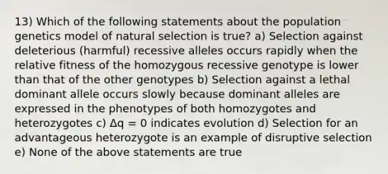 13) Which of the following statements about the population genetics model of natural selection is true? a) Selection against deleterious (harmful) recessive alleles occurs rapidly when the relative fitness of the homozygous recessive genotype is lower than that of the other genotypes b) Selection against a lethal dominant allele occurs slowly because dominant alleles are expressed in the phenotypes of both homozygotes and heterozygotes c) Δq = 0 indicates evolution d) Selection for an advantageous heterozygote is an example of disruptive selection e) None of the above statements are true