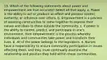 13. Which of the following statements about power and empowerment are true accurate? Select all that apply. a. Power is the ability to act or produce an effect and possess control, authority, or influence over others. b. Empowerment is a process of assisting communities to come together to express their values and ideas to those outside the community. c. if power is the ability to control, predict, and participate in one's environment, then empowerment is the process whereby individuals and communities take power and transform their lives. d. All of the power belongs to the legislators. e. Nurses have a responsibility to ensure community participation in issues affecting them, and they must continually examine the relationship and position they hold within these communities.