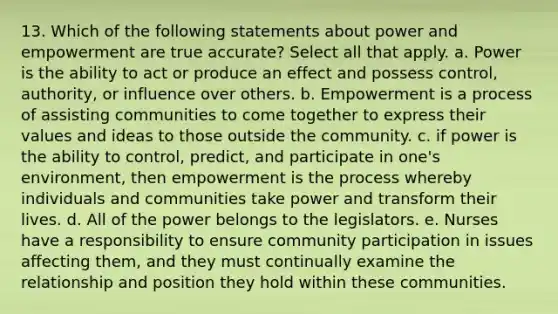 13. Which of the following statements about power and empowerment are true accurate? Select all that apply. a. Power is the ability to act or produce an effect and possess control, authority, or influence over others. b. Empowerment is a process of assisting communities to come together to express their values and ideas to those outside the community. c. if power is the ability to control, predict, and participate in one's environment, then empowerment is the process whereby individuals and communities take power and transform their lives. d. All of the power belongs to the legislators. e. Nurses have a responsibility to ensure community participation in issues affecting them, and they must continually examine the relationship and position they hold within these communities.