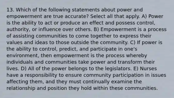 13. Which of the following statements about power and empowerment are true accurate? Select all that apply. A) Power is the ability to act or produce an effect and possess control, authority, or influence over others. B) Empowerment is a process of assisting communities to come together to express their values and ideas to those outside the community. C) If power is the ability to control, predict, and participate in one's environment, then empowerment is the process whereby individuals and communities take power and transform their lives. D) All of the power belongs to the legislators. E) Nurses have a responsibility to ensure community participation in issues affecting them, and they must continually examine the relationship and position they hold within these communities.