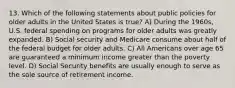 13. Which of the following statements about public policies for older adults in the United States is true? A) During the 1960s, U.S. federal spending on programs for older adults was greatly expanded. B) Social security and Medicare consume about half of the federal budget for older adults. C) All Americans over age 65 are guaranteed a minimum income greater than the poverty level. D) Social Security benefits are usually enough to serve as the sole source of retirement income.