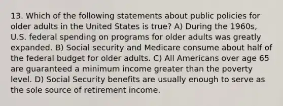 13. Which of the following statements about public policies for older adults in the United States is true? A) During the 1960s, U.S. federal spending on programs for older adults was greatly expanded. B) Social security and Medicare consume about half of the federal budget for older adults. C) All Americans over age 65 are guaranteed a minimum income greater than the poverty level. D) Social Security benefits are usually enough to serve as the sole source of retirement income.