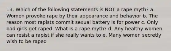 13. Which of the following statements is NOT a rape myth? a. Women provoke rape by their appearance and behavior b. The reason most rapists commit sexual battery is for power c. Only bad girls get raped. What is a rape myth? d. Any healthy women can resist a rapist if she really wants to e. Many women secretly wish to be raped