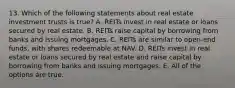 13. Which of the following statements about real estate investment trusts is true? A. REITs invest in real estate or loans secured by real estate. B. REITs raise capital by borrowing from banks and issuing mortgages. C. REITs are similar to open-end funds, with shares redeemable at NAV. D. REITs invest in real estate or loans secured by real estate and raise capital by borrowing from banks and issuing mortgages. E. All of the options are true.