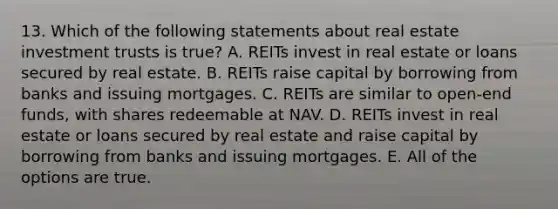 13. Which of the following statements about real estate investment trusts is true? A. REITs invest in real estate or loans secured by real estate. B. REITs raise capital by borrowing from banks and issuing mortgages. C. REITs are similar to open-end funds, with shares redeemable at NAV. D. REITs invest in real estate or loans secured by real estate and raise capital by borrowing from banks and issuing mortgages. E. All of the options are true.